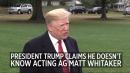 Trump claims he doesn’t know Matt Whitaker, contradicting statements he made last month